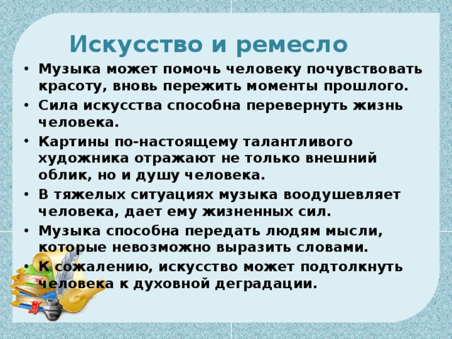 Искусство и ремесло     Музыка может помочь человеку почувствовать красоту, вновь пережить моменты прошлого. Сила искусства способна перевернуть жизнь человека. Картины по-настоящему талантливого художника отражают не только внешний облик, но и душу человека. В тяжелых ситуациях музыка воодушевляет человека, дает ему жизненных сил. Музыка способна передать людям мысли, которые невозможно выразить словами. К сожалению, искусство может подтолкнуть человека к духовной деградации. 