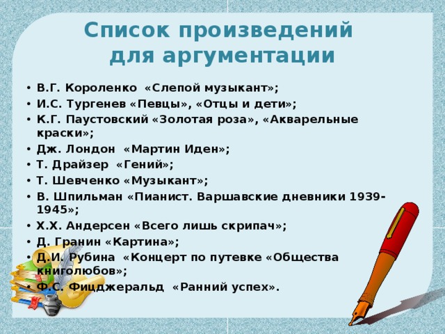 Список произведений  для аргументации В.Г. Короленко  «Слепой музыкант»;  И.С. Тургенев «Певцы», «Отцы и дети»;   К.Г. Паустовский «Золотая роза», «Акварельные краски»; Дж. Лондон  «Мартин Иден»; Т. Драйзер  «Гений»; Т. Шевченко «Музыкант»; В. Шпильман «Пианист. Варшавские дневники 1939-1945»; Х.Х. Андерсен «Всего лишь скрипач»; Д. Гранин «Картина»;  Д.И. Рубина  «Концерт по путевке «Общества книголюбов»;   Ф.С. Фицджеральд  «Ранний успех». 