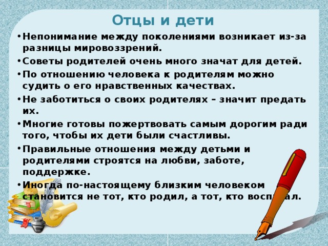 Отцы и дети Непонимание между поколениями возникает из-за разницы мировоззрений. Советы родителей очень много значат для детей. По отношению человека к родителям можно судить о его нравственных качествах. Не заботиться о своих родителях – значит предать их. Многие готовы пожертвовать самым дорогим ради того, чтобы их дети были счастливы. Правильные отношения между детьми и родителями строятся на любви, заботе, поддержке. Иногда по-настоящему близким человеком становится не тот, кто родил, а тот, кто воспитал. 