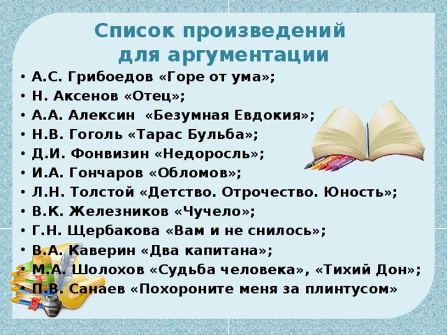Список произведений  для аргументации А.С. Грибоедов «Горе от ума»; Н. Аксенов «Отец»; А.А. Алексин «Безумная Евдокия»;  Н.В. Гоголь «Тарас Бульба»; Д.И. Фонвизин «Недоросль»; И.А. Гончаров «Обломов»; Л.Н. Толстой «Детство. Отрочество. Юность»; В.К. Железников «Чучело»;  Г.Н. Щербакова «Вам и не снилось»; В.А. Каверин «Два капитана»; М.А. Шолохов «Судьба человека», «Тихий Дон»; П.В. Санаев «Похороните меня за плинтусом» 