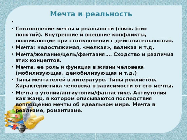 Мечта и реальность     Соотношение мечты и реальности (связь этих понятий). Внутренние и внешние конфликты, возникающие при столкновении с действительностью. Мечта: недостижимая, «мелкая», великая и т.д. Мечта/желание/цель/фантазия…. Сходство и различия этих концептов. Мечта, ее роль и функция в жизни человека (мобилизующая, демобилизующая и т.д.) Типы мечтателей в литературе. Типы реалистов. Характеристика человека в зависимости от его мечты. Мечта в утопии/антиутопии/фантастике. Антиутопия как жанр, в котором описываются последствия воплощения мечты об идеальном мире. Мечта в реализме, романтизме. 