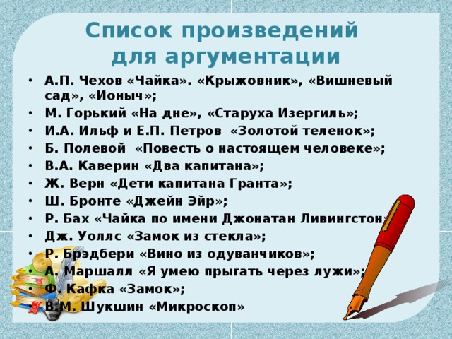 Список произведений  для аргументации А.П. Чехов «Чайка». «Крыжовник», «Вишневый сад», «Ионыч»; М. Горький «На дне», «Старуха Изергиль»; И.А. Ильф и Е.П. Петров  «Золотой теленок»; Б. Полевой  «Повесть о настоящем человеке»; В.А. Каверин «Два капитана»; Ж. Верн «Дети капитана Гранта»; Ш. Бронте «Джейн Эйр»; Р. Бах «Чайка по имени Джонатан Ливингстон»; Дж. Уоллс «Замок из стекла»; Р. Брэдбери «Вино из одуванчиков»; А. Маршалл «Я умею прыгать через лужи»; Ф. Кафка «Замок»;   В.М. Шукшин «Микроскоп»  