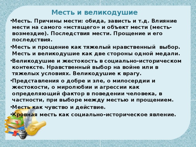 Месть и великодушие      Месть. Причины мести: обида, зависть и т.д. Влияние мести на самого «мстящего» и объект мести (месть-возмездие). Последствия мести. Прощение и его последствия. Месть и прощение как тяжелый нравственный  выбор. Месть и великодушие как две стороны одной медали. Великодушие и жестокость в социально-историческом контексте. Нравственный выбор на войне или в тяжелых условиях. Великодушие к врагу. Представления о добре и зле, о милосердии и жестокости, о миролюбии и агрессии как определяющий фактор в поведении человека, в частности, при выборе между местью и прощением. Месть как чувство и действие. Кровная месть как социально-историческое явление.  