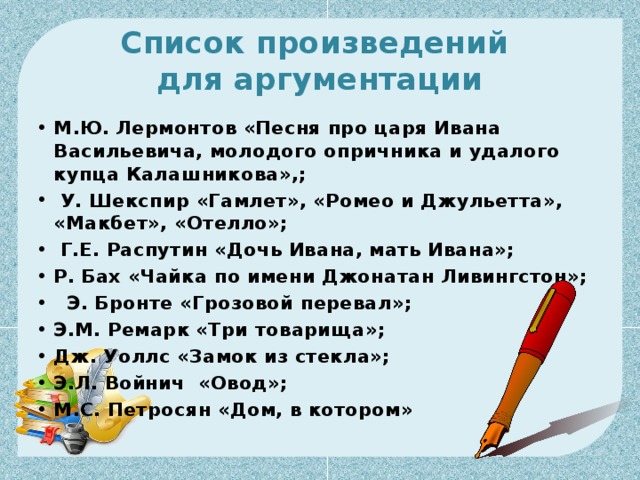 Список произведений  для аргументации М.Ю. Лермонтов «Песня про царя Ивана Васильевича, молодого опричника и удалого купца Калашникова»,;   У. Шекспир «Гамлет», «Ромео и Джульетта», «Макбет», «Отелло»;    Г.Е. Распутин «Дочь Ивана, мать Ивана»;    Р. Бах «Чайка по имени Джонатан Ливингстон»;     Э. Бронте «Грозовой перевал»;  Э.М. Ремарк «Три товарища»;   Дж. Уоллс «Замок из стекла»;   Э.Л. Войнич  «Овод»;  М.С. Петросян «Дом, в котором»  