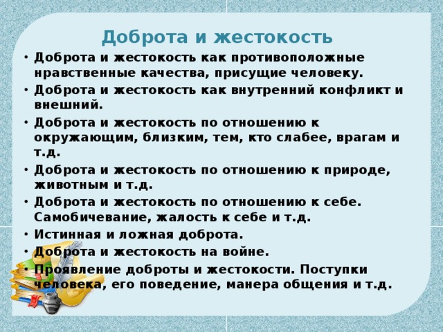 Доброта и жестокость  Доброта и жестокость как противоположные нравственные качества, присущие человеку. Доброта и жестокость как внутренний конфликт и внешний. Доброта и жестокость по отношению к окружающим, близким, тем, кто слабее, врагам и т.д. Доброта и жестокость по отношению к природе, животным и т.д. Доброта и жестокость по отношению к себе. Самобичевание, жалость к себе и т.д. Истинная и ложная доброта. Доброта и жестокость на войне. Проявление доброты и жестокости. Поступки человека, его поведение, манера общения и т.д. 