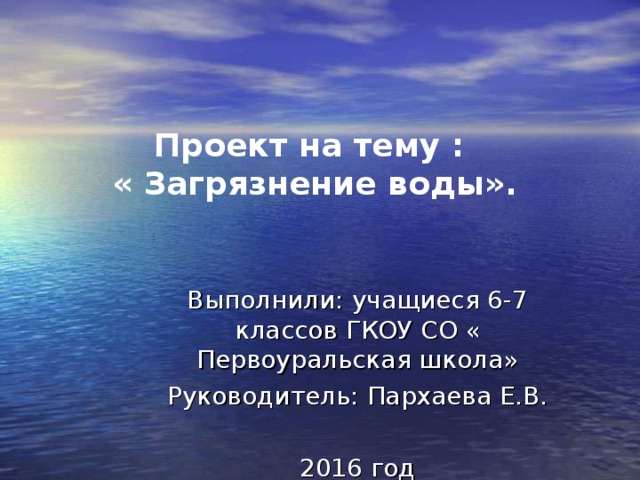 Проект на тему :  « Загрязнение воды». Выполнили: учащиеся 6-7 классов ГКОУ СО « Первоуральская школа» Руководитель: Пархаева Е.В. 2016 год 