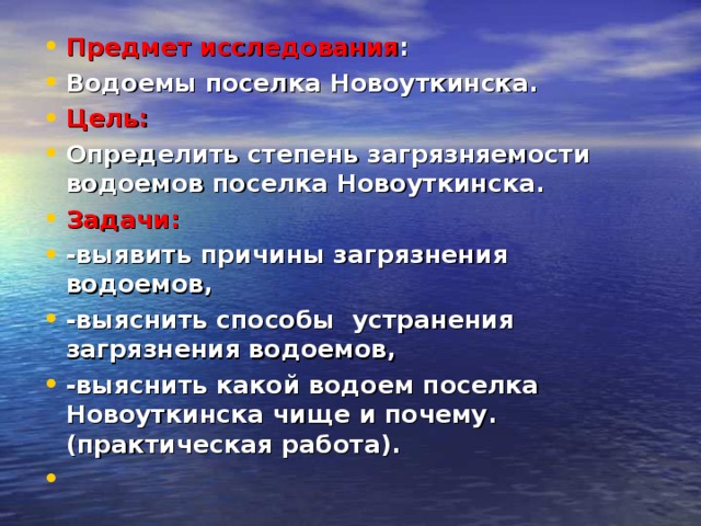Предмет исследования : Водоемы поселка Новоуткинска. Цель: Определить степень загрязняемости водоемов поселка Новоуткинска. Задачи: -выявить причины загрязнения водоемов, -выяснить способы устранения загрязнения водоемов, -выяснить какой водоем поселка Новоуткинска чище и почему. (практическая работа).    