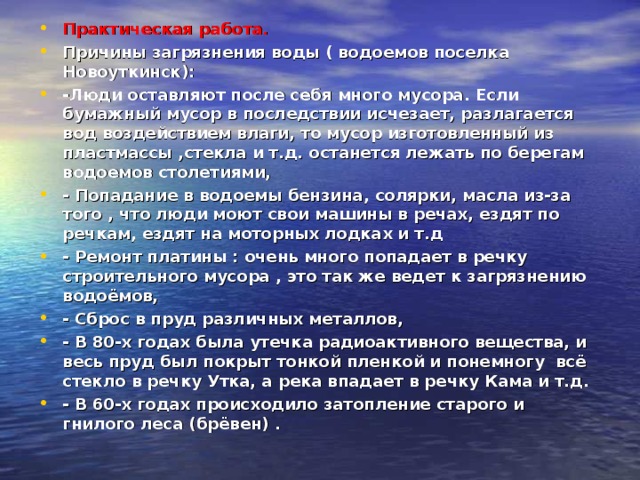 Практическая работа. Причины загрязнения воды ( водоемов поселка Новоуткинск): -Люди оставляют после себя много мусора. Если бумажный мусор в последствии исчезает, разлагается вод воздействием влаги, то мусор изготовленный из пластмассы ,стекла и т.д. останется лежать по берегам водоемов столетиями, - Попадание в водоемы бензина, солярки, масла из-за того , что люди моют свои машины в речах, ездят по речкам, ездят на моторных лодках и т.д - Ремонт платины : очень много попадает в речку строительного мусора , это так же ведет к загрязнению водоёмов, - Сброс в пруд различных металлов, - В 80-х годах была утечка радиоактивного вещества, и весь пруд был покрыт тонкой пленкой и понемногу всё стекло в речку Утка, а река впадает в речку Кама и т.д. - В 60-х годах происходило затопление старого и гнилого леса (брёвен) .  