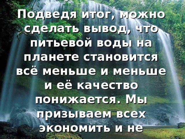 Подведя итог, можно сделать вывод, что питьевой воды на планете становится всё меньше и меньше и её качество понижается. Мы призываем всех экономить и не загрязнять воду. 