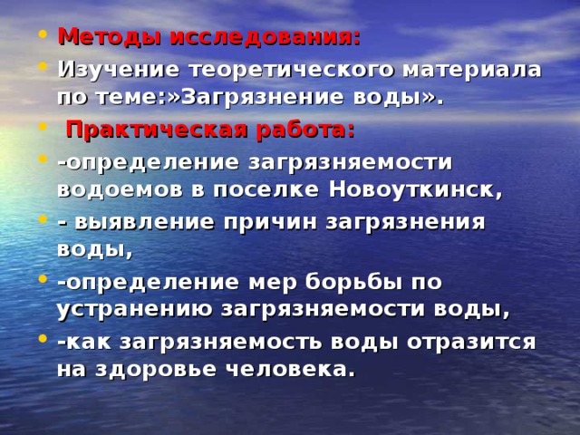 Методы исследования: Изучение теоретического материала по теме:»Загрязнение воды».  Практическая работа: -определение загрязняемости водоемов в поселке Новоуткинск, - выявление причин загрязнения воды, -определение мер борьбы по устранению загрязняемости воды, -как загрязняемость воды отразится на здоровье человека.  