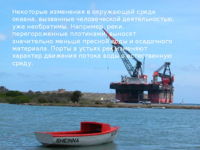 Некоторые изменения в окружающей среде океана, вызванные человеческой деятельностью, уже необратимы. Например, реки, перегороженные плотинами, выносят значительно меньше пресной воды и осадочного материала. Порты в устьях рек изменяют характер движения потока воды в естественную среду.  