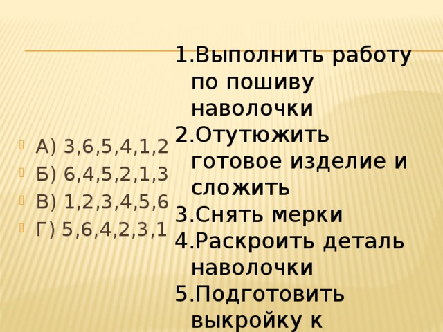 Выполнить работу по пошиву наволочки Отутюжить готовое изделие и сложить Снять мерки Раскроить деталь наволочки Подготовить выкройку к раскрою Построить чертеж А) 3,6,5,4,1,2 Б) 6,4,5,2,1,3 В) 1,2,3,4,5,6 Г) 5,6,4,2,3,1 