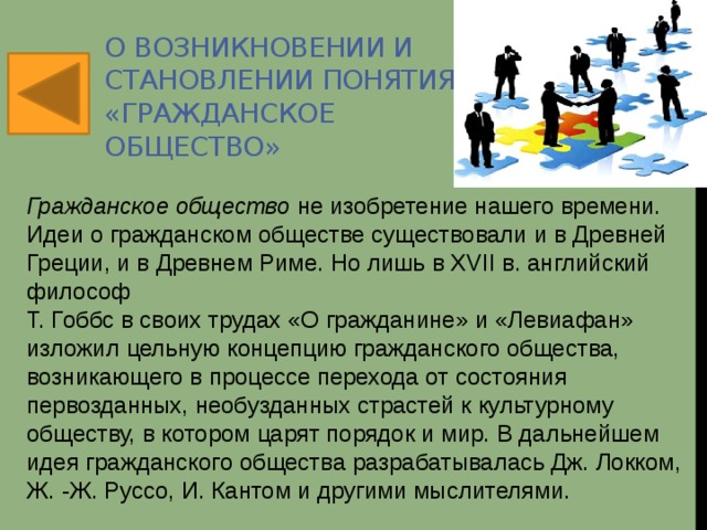О возникновении и становлении понятия «Гражданское общество» Гражданское общество  не изобретение нашего времени. Идеи о гражданском обществе существовали и в Древней Греции, и в Древнем Риме. Но лишь в XVII в. английский философ  Т. Гоббс в своих трудах «О гражданине» и «Левиафан» изложил цельную концепцию гражданского общества, возникающего в процессе перехода от состояния первозданных, необузданных страстей к культурному обществу, в котором царят порядок и мир. В дальнейшем идея гражданского общества разрабатывалась Дж. Локком, Ж. -Ж. Руссо, И. Кантом и другими мыслителями. 