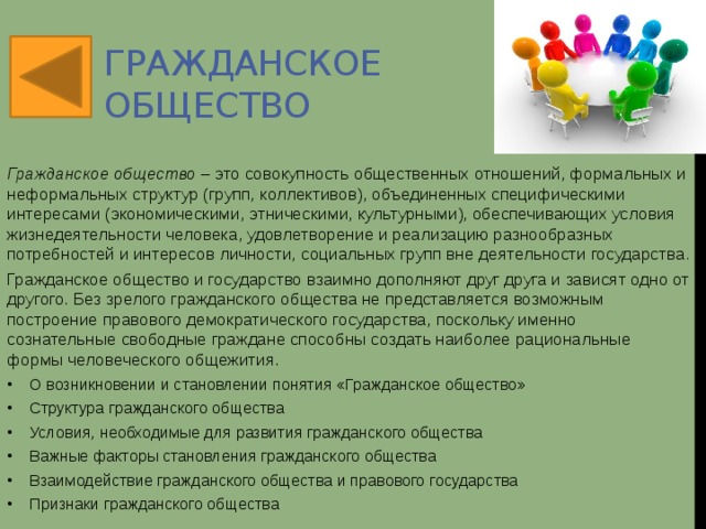 Гражданское общество Гражданское общество  –   это совокупность общественных отношений, формальных и неформальных структур (групп, коллективов), объединенных специфическими интересами (экономическими, этническими, культурными), обеспечивающих условия жизнедеятельности человека, удовлетворение и реализацию разнообразных потребностей и интересов личности, социальных групп вне деятельности государства . Гражданское общество и государство взаимно дополняют друг друга и зависят одно от другого. Без зрелого гражданского общества не представляется возможным построение правового демократического государства, поскольку именно сознательные свободные граждане способны создать наиболее рациональные формы человеческого общежития. О возникновении и становлении понятия «Гражданское общество» Структура гражданского общества Условия, необходимые для развития гражданского общества Важные факторы становления гражданского общества Взаимодействие гражданского общества и правового государства Признаки гражданского общества  