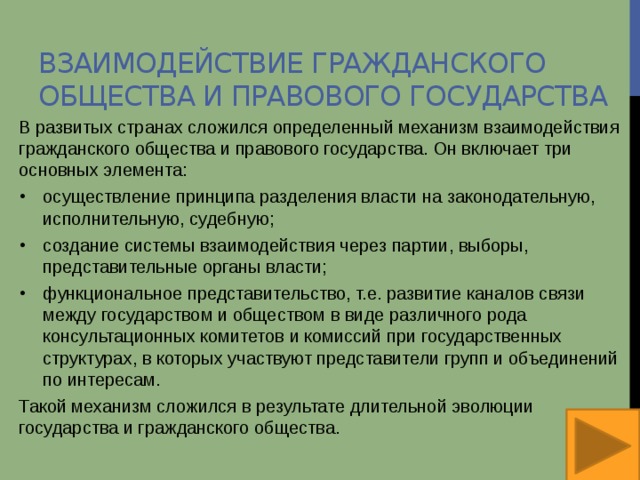 Взаимодействие гражданского общества и правового государства В развитых странах сложился определенный механизм взаимодействия гражданского общества и правового государства. Он включает три основных элемента: осуществление принципа разделения власти на законодательную, исполнительную, судебную; создание системы взаимодействия через партии, выборы, представительные органы власти; функциональное представительство, т.е. развитие каналов связи между государством и обществом в виде различного рода консультационных комитетов и комиссий при государственных структурах, в которых участвуют представители групп и объединений по интересам. Такой механизм сложился в результате длительной эволюции государства и гражданского общества. 