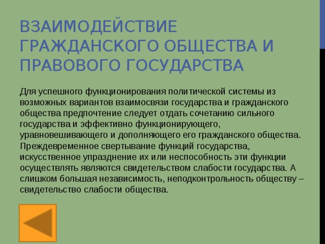 Взаимодействие гражданского общества и правового государства Для успешного функционирования политической системы из возможных вариантов взаимосвязи государства и гражданского общества предпочтение следует отдать сочетанию сильного государства и эффективно функционирующего, уравновешивающего и дополняющего его гражданского общества. Преждевременное свертывание функций государства, искусственное упразднение их или неспособность эти функции осуществлять являются свидетельством слабости государства. А слишком большая независимость, неподконтрольность обществу – свидетельство слабости общества. 