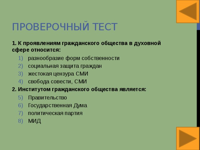 Проверочный тест 1. К проявлениям гражданского общества в духовной сфере относится: разнообразие форм собственности социальная защита граждан жестокая цензура СМИ свобода совести, СМИ разнообразие форм собственности социальная защита граждан жестокая цензура СМИ свобода совести, СМИ 2. Институтом гражданского общества является: Правительство Государственная Дума политическая партия МИД Правительство Государственная Дума политическая партия МИД 