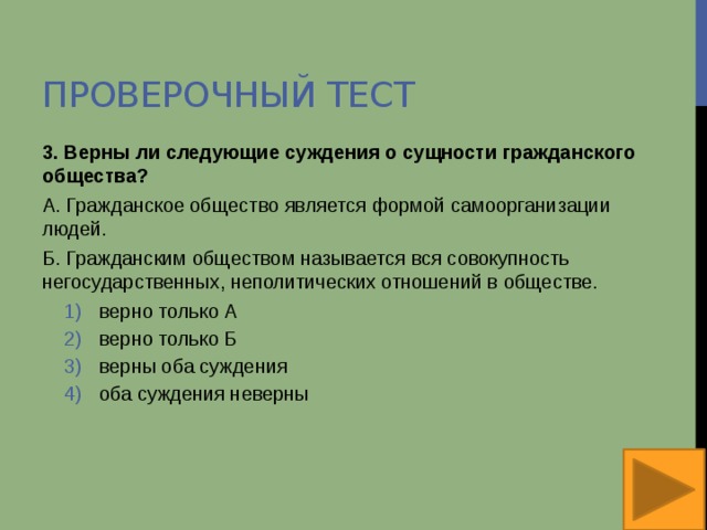 Проверочный тест 3. Верны ли следующие суждения о сущности гражданского общества? А. Гражданское общество является формой самоорганизации людей. Б. Гражданским обществом называется вся совокупность негосударственных, неполитических отношений в обществе. верно только А верно только Б верны оба суждения оба суждения неверны верно только А верно только Б верны оба суждения оба суждения неверны 