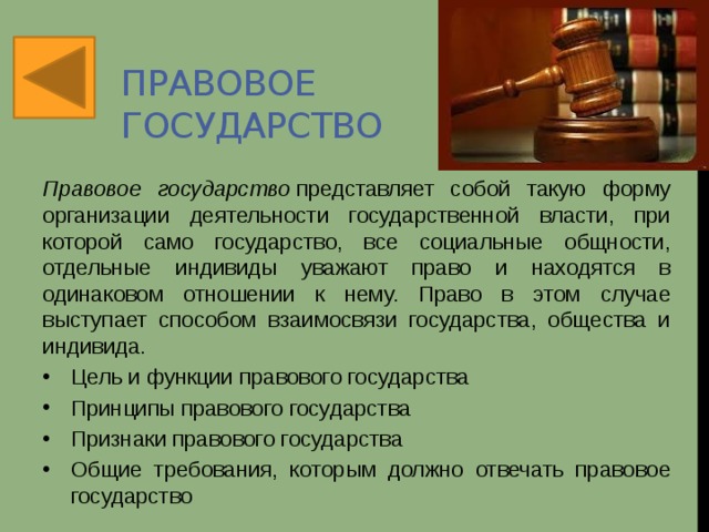 Правовое государство Правовое государство  представляет собой такую форму организации деятельности государственной власти, при которой само государство, все социальные общности, отдельные индивиды уважают право и находятся в одинаковом отношении к нему. Право в этом случае выступает способом взаимосвязи государства, общества и индивида. Цель и функции правового государства Принципы правового государства Признаки правового государства Общие требования, которым должно отвечать правовое государство 