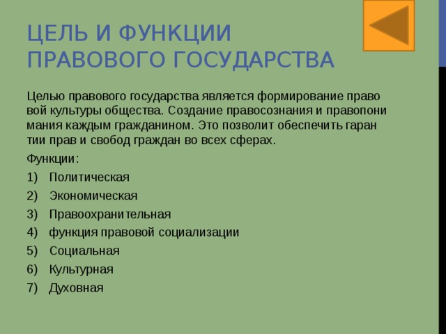 Цель и функции правового государства Целью правового го­су­дар­ства яв­ля­ет­ся фор­ми­ро­ва­ние пра­во­вой куль­ту­ры об­ще­ства. Со­зда­ние пра­во­со­зна­ния и пра­во­по­ни­ма­ния каж­дым граж­да­ни­ном. Это поз­во­лит обес­пе­чить га­ран­тии прав и сво­бод граж­дан во всех сфе­рах. Функции: Политическая Экономическая Правоохранительная функция правовой социализации Социальная Культурная Духовная 