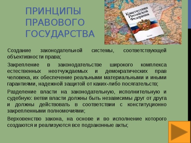 Принципы правового государства Создание законодательной системы, соответствующей объективности права; Закрепление в законодательстве широкого комплекса естественных неотчуждаемых и демократических прав человека, их обеспечение реальными материальными и иными гарантиями, надежной защитой от каких-либо посягательств; Разделение власти на законодательную, исполнительную и судебную: ветви власти должны быть независимы друг от друга и должны действовать в соответствии с конституционно закрепленными полномочиями; Верховенство закона, на основе и во исполнение которого создаются и реализуются все подзаконные акты; 