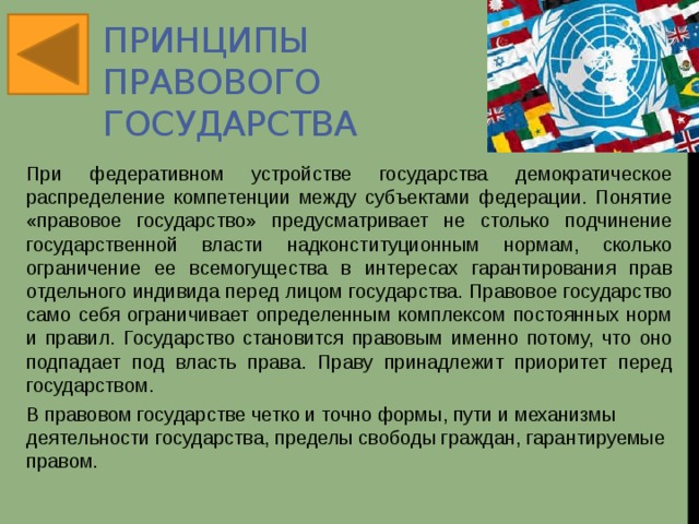 Принципы правового государства При федеративном устройстве государства демократическое распределение компетенции между субъектами федерации. Понятие «правовое государство» предусматривает не столько подчинение государственной власти надконституционным нормам, сколько ограничение ее всемогущества в интересах гарантирования прав отдельного индивида перед лицом государства. Правовое государство само себя ограничивает определенным комплексом постоянных норм и правил. Государство становится правовым именно потому, что оно подпадает под власть права. Праву принадлежит приоритет перед государством. В правовом государстве четко и точно формы, пути и механизмы деятельности государства, пределы свободы граждан, гарантируемые правом.  