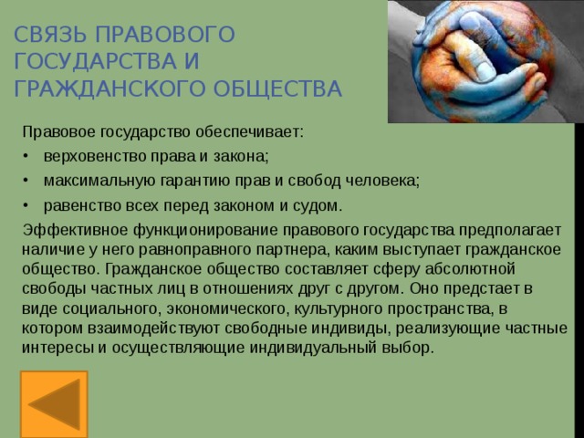 Связь правового государства и гражданского общества Правовое государство обеспечивает: верховенство права и закона; максимальную гарантию прав и свобод человека; равенство всех перед законом и судом. Эффективное функционирование правового государства предполагает наличие у него равноправного партнера, каким выступает гражданское общество. Гражданское общество составляет сферу абсолютной свободы частных лиц в отношениях друг с другом. Оно предстает в виде социального, экономического, культурного пространства, в котором взаимодействуют свободные индивиды, реализующие частные интересы и осуществляющие индивидуальный выбор.  