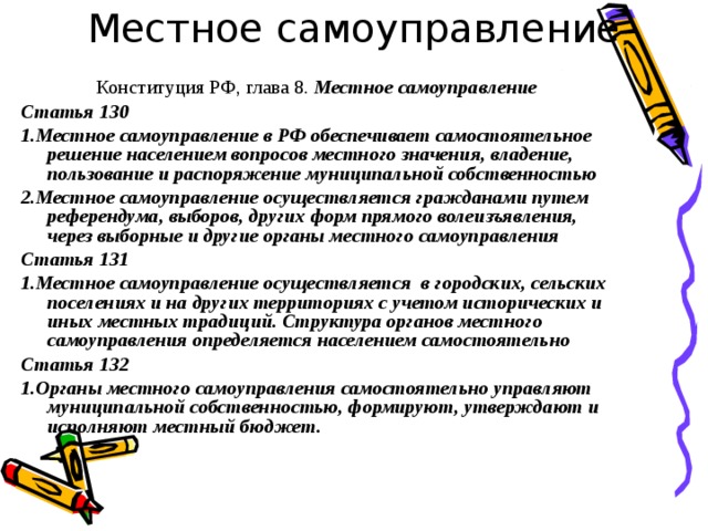 Местное самоуправление Конституция РФ, глава 8. Местное самоуправление Статья 130 1.Местное самоуправление в РФ обеспечивает самостоятельное решение населением вопросов местного значения, владение, пользование и распоряжение муниципальной собственностью 2.Местное самоуправление осуществляется гражданами путем референдума, выборов, других форм прямого волеизъявления, через выборные и другие органы местного самоуправления Статья 131 1.Местное самоуправление осуществляется в городских, сельских поселениях и на других территориях с учетом исторических и иных местных традиций. Структура органов местного самоуправления определяется населением самостоятельно Статья 132 1.Органы местного самоуправления самостоятельно управляют муниципальной собственностью, формируют, утверждают и исполняют местный бюджет.   