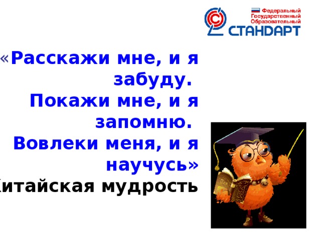 « Расскажи мне, и я забуду. Покажи мне, и я запомню.  Вовлеки меня, и я научусь»  Китайская мудрость Государственные образовательные стандарты общего образования второго поколения определяют новые требования к результатам освоения основных образовательных программ начального общего образования. Особое место в реализации ФГОС отводится формированию универсальных учебных действий (УУД).  