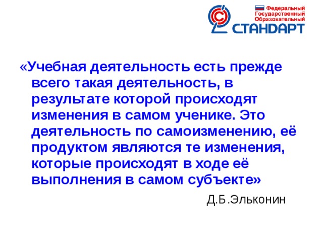 « Учебная деятельность есть прежде всего такая деятельность, в результате которой происходят изменения в самом ученике. Это деятельность по самоизменению, её продуктом являются те изменения, которые происходят в ходе её выполнения в самом субъекте»  Д.Б.Эльконин  Новые социальные запросы определяют цели образования как общекультурное, личностное и познавательное развитие учащихся, обеспечивающие такую ключевую компетенцию образования как «научить учиться» .  Важнейшей задачей современной системы образования является формирование совокупности «универсальных учебных действий», обеспечивающих «умение учиться»,  способность личности к саморазвитию и самосовершенствованию  путем сознательного и активного присвоения нового социального опыта , а не только освоение учащимися конкретных предметных знаний и навыков в рамках отдельных дисциплин. При этом знания, умения и навыки формируются, применяются и сохраняются в тесной связи с активными действиями самих учащихся.  