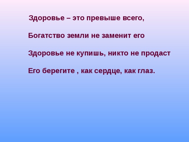     Здоровье – это превыше всего,     Богатство земли не заменит его    Здоровье не купишь, никто не продаст     Его берегите , как сердце, как глаз.    