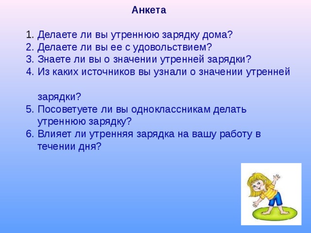Анкета 1. Делаете ли вы утреннюю зарядку дома? 2. Делаете ли вы ее с удовольствием? 3. Знаете ли вы о значении утренней зарядки? 4. Из каких источников вы узнали о значении утренней  зарядки? 5. Посоветуете ли вы одноклассникам делать  утреннюю зарядку? 6. Влияет ли утренняя зарядка на вашу работу в  течении дня? 