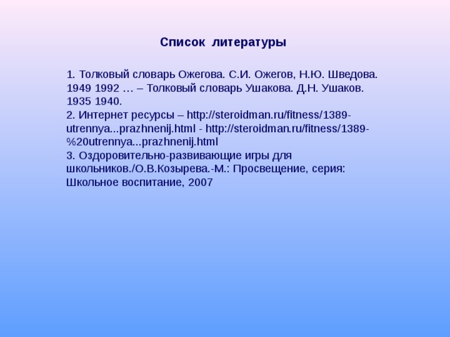   Список литературы   1. Толковый словарь Ожегова. С.И. Ожегов, Н.Ю. Шведова. 1949 1992 … – Толковый словарь Ушакова. Д.Н. Ушаков. 1935 1940. 2. Интернет ресурсы – http://steroidman.ru/fitness/1389- utrennya...prazhnenij.html - http://steroidman.ru/fitness/1389-%20utrennya...prazhnenij.html 3. Оздоровительно-развивающие игры для школьников./О.В.Козырева.-М.: Просвещение, серия: Школьное воспитание, 2007 
