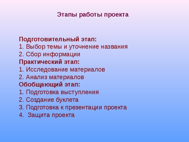 Этапы работы проекта  Подготовительный этап: 1. Выбор темы и уточнение названия 2. Сбор информации Практический этап: Исследование материалов   Анализ материалов Обобщающий этап: Подготовка выступления 2. Создание буклета 3. Подготовка к презентации проекта 4. Защита проекта 