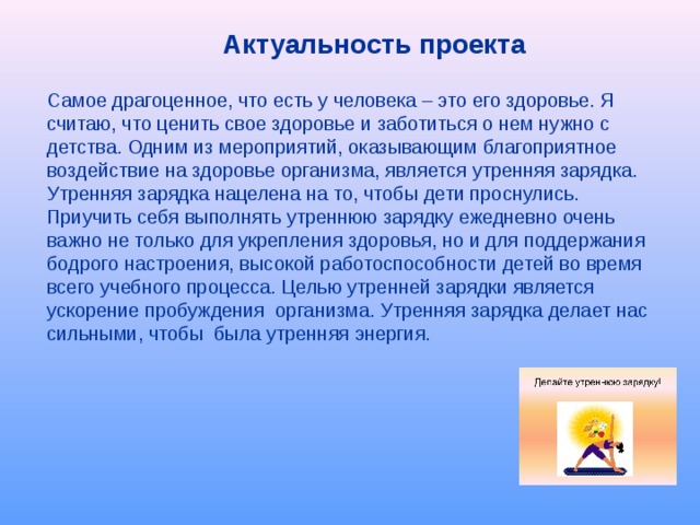 Актуальность проекта  Самое драгоценное, что есть у человека – это его здоровье. Я считаю, что ценить свое здоровье и заботиться о нем нужно с детства. Одним из мероприятий, оказывающим благоприятное воздействие на здоровье организма, является утренняя зарядка. Утренняя зарядка нацелена на то, чтобы дети проснулись. Приучить себя выполнять утреннюю зарядку ежедневно очень важно не только для укрепления здоровья, но и для поддержания бодрого настроения, высокой работоспособности детей во время всего учебного процесса. Целью утренней зарядки является ускорение пробуждения организма. Утренняя зарядка делает нас сильными, чтобы была утренняя энергия. 