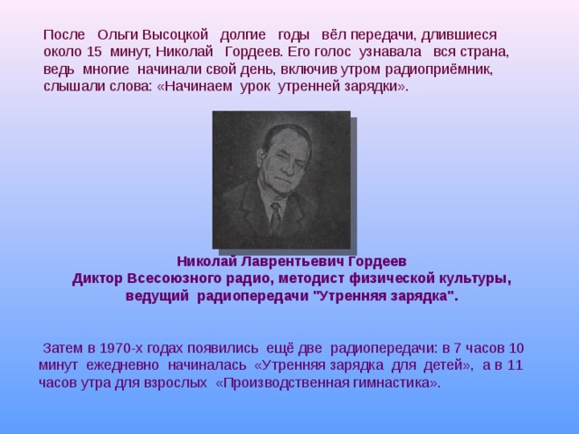 После Ольги Высоцкой долгие годы вёл передачи, длившиеся около 15 минут, Николай Гордеев. Его голос узнавала вся страна, ведь многие начинали свой день, включив утром радиоприёмник, слышали слова: «Начинаем урок утренней зарядки». Николай Лаврентьевич Гордеев Диктор Всесоюзного радио, методист физической культуры, ведущий радиопередачи 