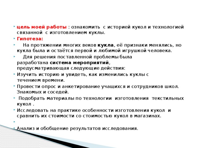 цель моей работы  : ознакомить с историей кукол и технологией связанной с изготовлением куклы.  Гипотеза:  На протяжении многих веков кукла , её признаки менялись, но кукла была и остаётся первой и любимой игрушкой человека.  Для решения поставленной проблемы была разработана  система мероприятий , предусматривающая следующие действия: Изучить историю и увидеть, как изменились куклы с  течением времени. Провести опрос и анкетирование учащихся и сотрудников школ. Знакомых и соседей.   Подобрать материалы по технологии изготовления текстильных кукол . Исследовать на практике особенности изготовления кукол  и сравнить их стоимости со стоимостью кукол в магазинах.   Анализ и обобщение результатов исследования. 