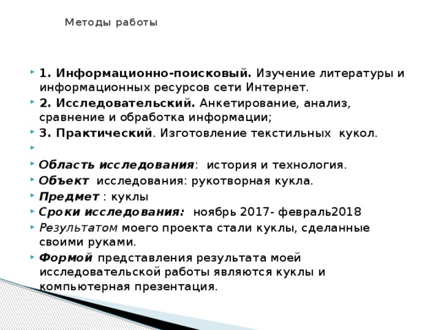  Методы работы 1. Информационно-поисковый.  Изучение литературы и информационных ресурсов сети Интернет. 2. Исследовательский.  Анкетирование, анализ, сравнение и обработка информации; 3. Практический . Изготовление текстильных  кукол.   Область исследования : история и технология. Объект   исследования: рукотворная кукла. Предмет  : куклы Сроки исследования:   ноябрь 2017- февраль2018 Результатом  моего проекта стали куклы, сделанные своими руками. Формой  представления результата моей исследовательской работы являются куклы и компьютерная презентация. 