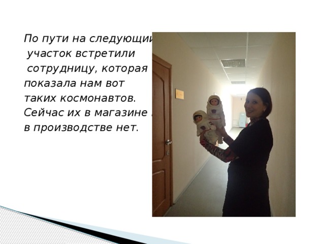 По пути на следующий  участок встретили  сотрудницу, которая показала нам вот таких космонавтов. Сейчас их в магазине и в производстве нет. 