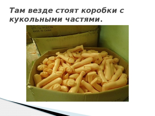 Там везде стоят коробки с кукольными частями . 