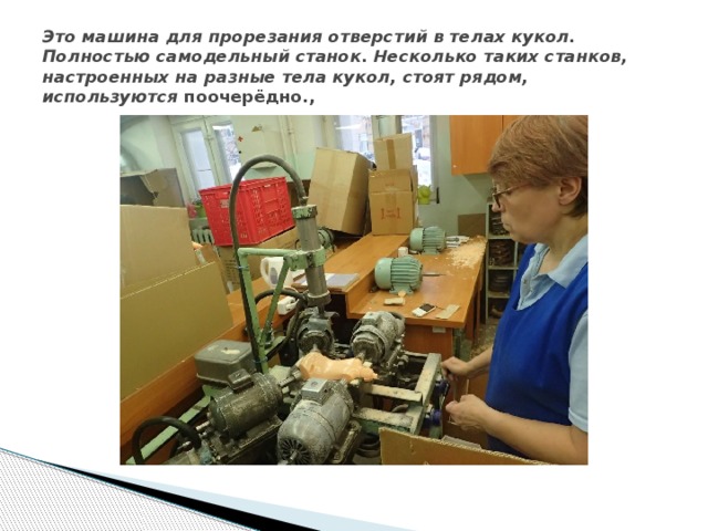Это машина для прорезания отверстий в телах кукол. Полностью самодельный станок. Несколько таких станков, настроенных на разные тела кукол, стоят рядом, используются поочерёдно., 