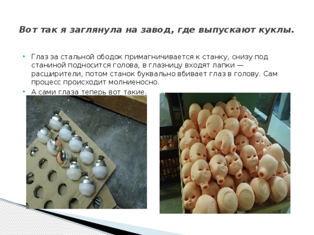  Вот так я заглянула на завод, где выпускают куклы.   Глаз за стальной ободок примагничивается к станку, снизу под станиной подносится голова, в глазницу входят лапки — расширители, потом станок буквально вбивает глаз в голову. Сам процесс происходит молниеносно. А сами глаза теперь вот такие. 