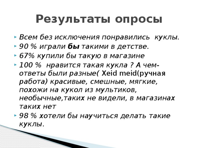  Результаты опросы Всем без исключения понравились куклы. 90 % играли бы такими в детстве. 67% купили бы такую в магазине 100 % нравится такая кукла ? А чем- ответы были разные( Xeid meid(ручная работа) красивые, смешные, мягкие, похожи на кукол из мультиков, необычные,таких не видели, в магазинах таких нет 98 % хотели бы научиться делать такие куклы . 