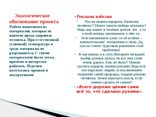  Экологическое обоснование проекта  Работа выполнена из материалов, которые не наносят вреда здоровью человека. При естественной (уличной) температуре и среде материалы не разрушаются, С этими материалами было легко, приятно и интересно работать. Изделия получались яркими и аккуратными   Реклама изделия Что же можно подарить близкому человеку? Может какую-нибудь игрушку? Ведь она может в течение долгих лет, а то и всей жизни, напоминать о чём-то. Или напоминать кому-то об особом – внимательном! отношении к нему. Да, кукла станет чудесным решением этой проблемы! В магазинах и в сети Интернет большой выбор разных кукол, но все они стоят очень дорого. Как же быть? Можно сделать подарок своими руками. Ведь всё, что окружает людей, за исключением творений самой природы, создано руками человека. Зачем покупать куклу, если можно сделать её самим? «Всего дороже ценим сами всё то, что сделано руками».   