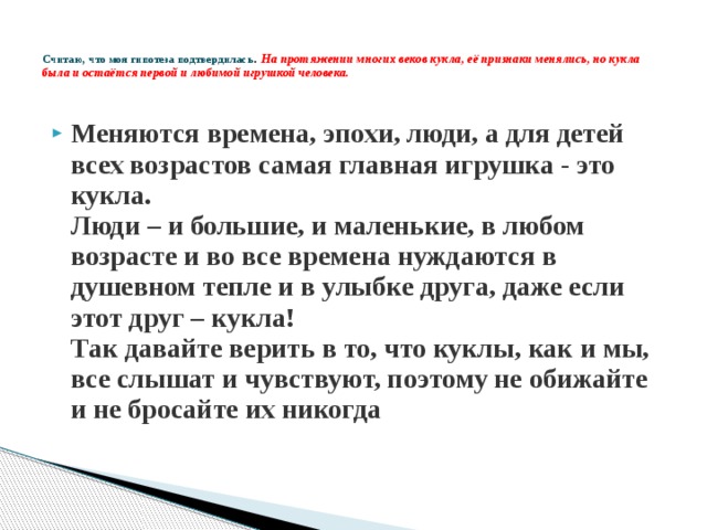   Считаю, что моя гипотеза подтвердилась .   На протяжении многих веков кукла, её признаки менялись, но кукла была и остаётся первой и любимой игрушкой человека.   Меняются времена, эпохи, люди, а для детей всех возрастов самая главная игрушка - это кукла.   Люди – и большие, и маленькие, в любом возрасте и во все времена нуждаются в душевном тепле и в улыбке друга, даже если этот друг – кукла!   Так давайте верить в то, что куклы, как и мы, все слышат и чувствуют, поэтому не обижайте и не бросайте их никогда 