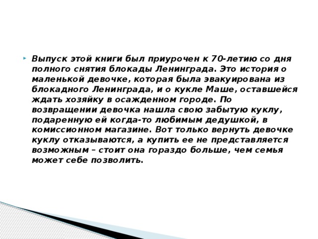 Выпуск этой книги был приурочен к 70-летию со дня полного снятия блокады Ленинграда. Это история о маленькой девочке, которая была эвакуирована из блокадного Ленинграда, и о кукле Маше, оставшейся ждать хозяйку в осажденном городе. По возвращении девочка нашла свою забытую куклу, подаренную ей когда-то любимым дедушкой, в комиссионном магазине. Вот только вернуть девочке куклу отказываются, а купить ее не представляется возможным – стоит она гораздо больше, чем семья может себе позволить. 
