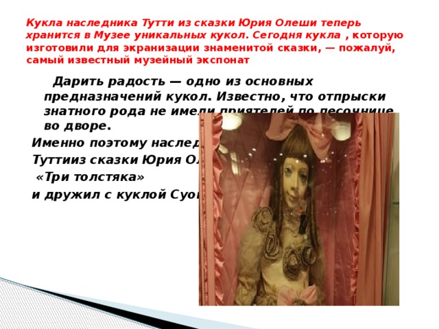 Кукла наследника Тутти из сказки Юрия Олеши теперь хранится в Музее уникальных кукол. Сегодня кукла , которую изготовили для экранизации знаменитой сказки, — пожалуй, самый известный музейный экспонат  Дарить радость — одно из основных предназначений кукол. Известно, что отпрыски знатного рода не имели приятелей по песочнице во дворе. Именно поэтому наследник Туттииз сказки Юрия Олеши  «Три толстяка» и дружил с куклой Суок 