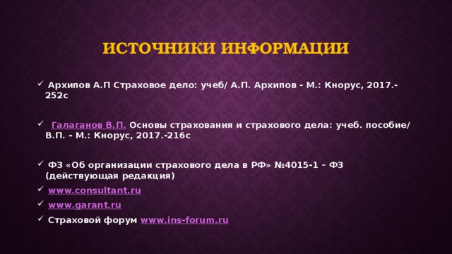 Источники информации  Архипов А.П Страховое дело: учеб/ А.П. Архипов - М.: Кнорус, 2017.-252с   Галаганов В.П. Основы страхования и страхового дела: учеб. пособие/ В.П. - М.: Кнорус, 2017.-216с   ФЗ «Об организации страхового дела в РФ» №4015-1 – ФЗ (действующая редакция)  www.consultant.ru  www.garant.ru  Страховой форум www.ins-forum.ru 