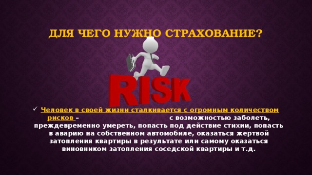 Для чего нужно страхование?  Человек в своей жизни сталкивается с огромным количеством рисков – с возможностью заболеть, преждевременно умереть, попасть под действие стихии, попасть в аварию на собственном автомобиле, оказаться жертвой затопления квартиры в результате или самому оказаться виновником затопления соседской квартиры и т.д. 