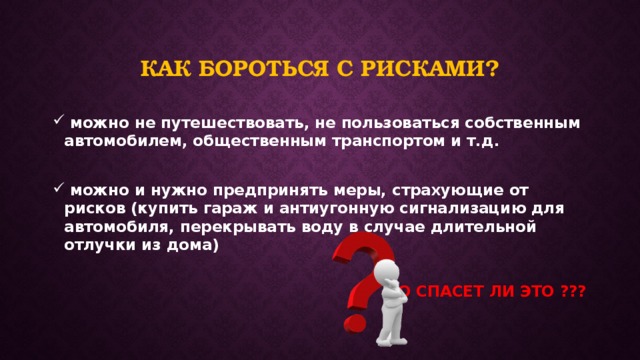 Как бороться с рисками?  можно не путешествовать, не пользоваться собственным автомобилем, общественным транспортом и т.д.   можно и нужно предпринять меры, страхующие от рисков (купить гараж и антиугонную сигнализацию для автомобиля, перекрывать воду в случае длительной отлучки из дома)  НО СПАСЕТ ЛИ ЭТО ??? 
